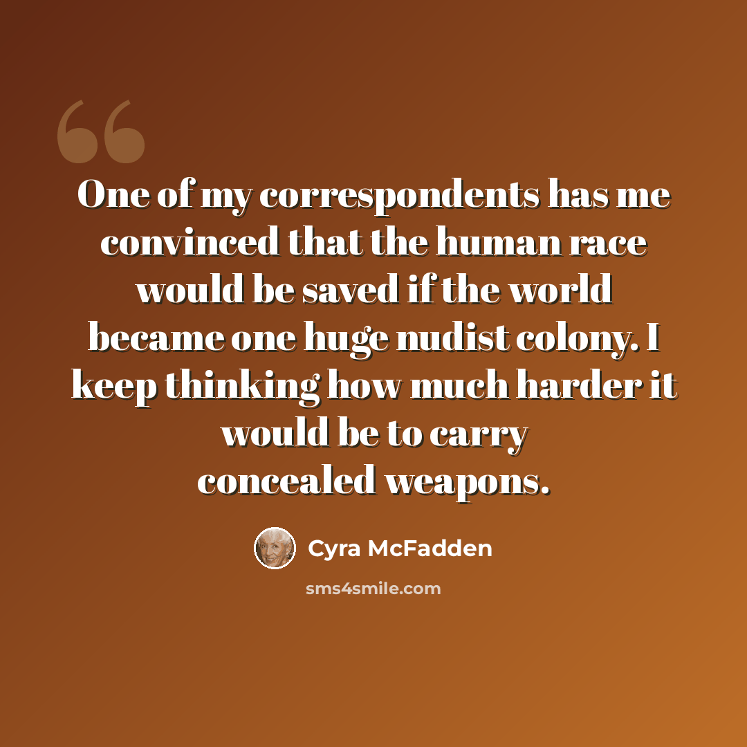 “One of my correspondents has me convinced that the human race would be saved if the world became one huge nudist colony. I keep thinking how much harder it would be to carry concealed weapons.” quote by Cyra McFadden