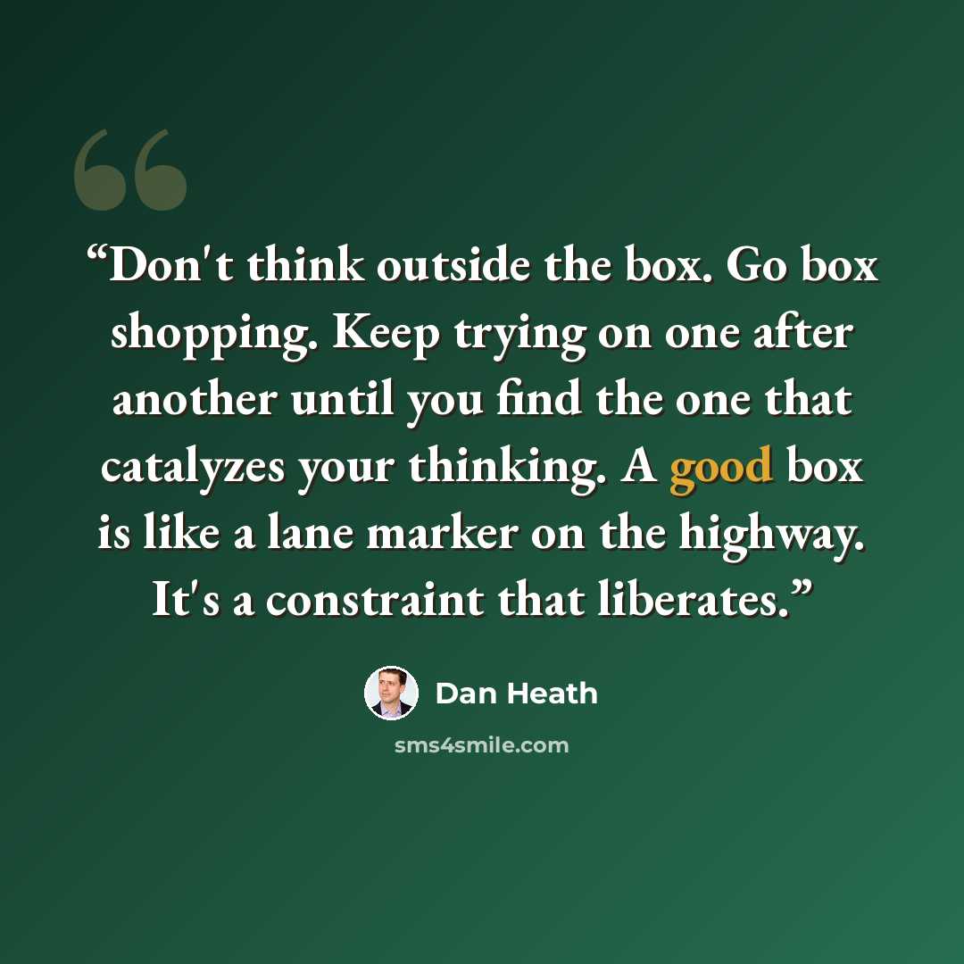 “Don't think outside the box. Go box shopping. Keep trying on one after another until you find the one that catalyzes your thinking. A good box is like a lane marker on the highway. It's a constraint that liberates.” quote by Dan Heath