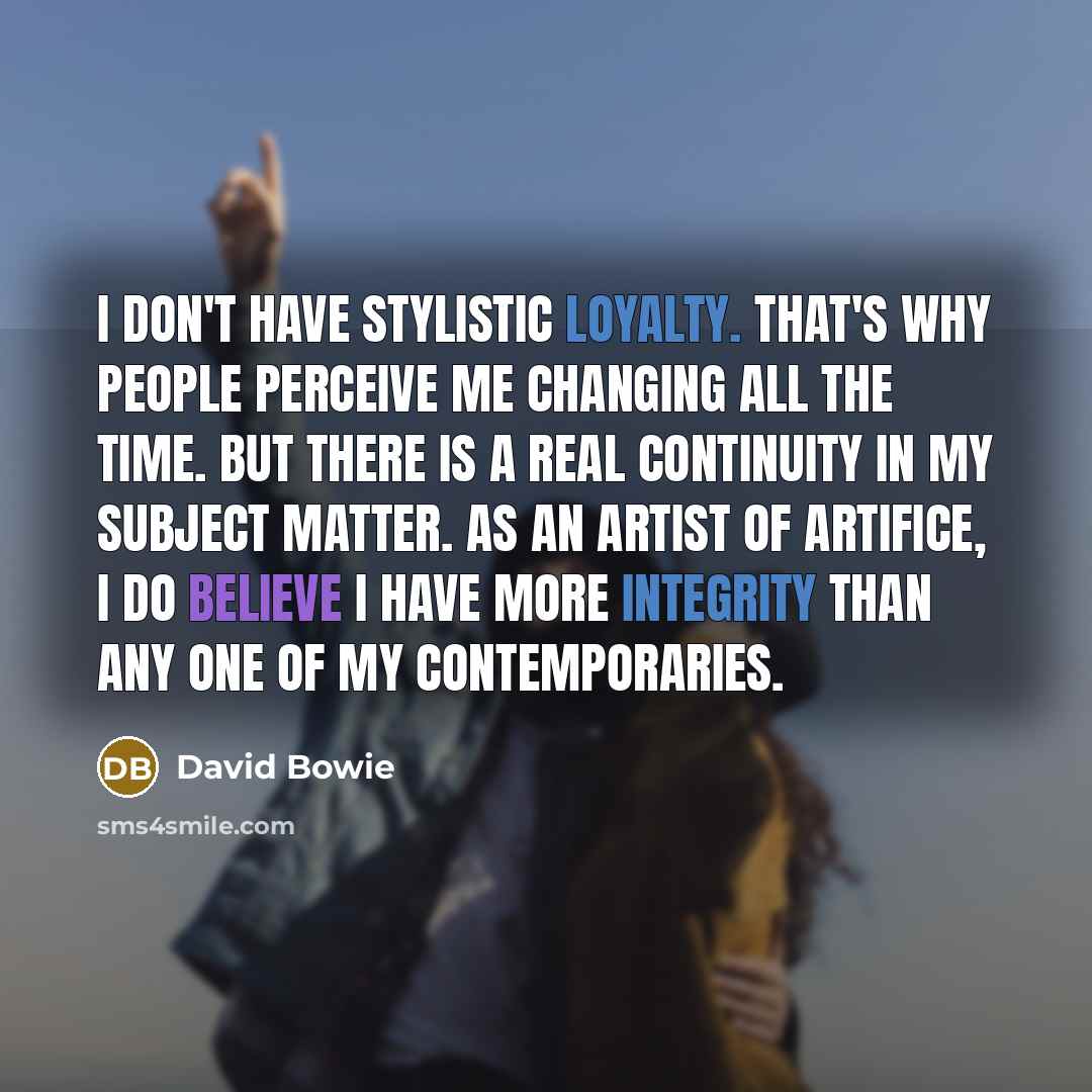 “I don't have stylistic loyalty. That's why people perceive me changing all the time. But there is a real continuity in my subject matter. As an artist of artifice, I do believe I have more integrity than any one of my contemporaries.” quote by David Bowie
