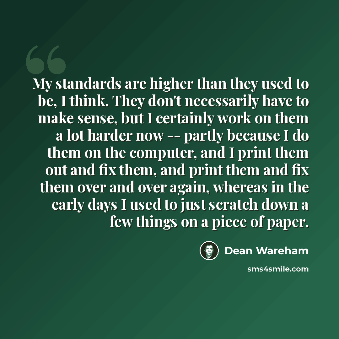 “My standards are higher than they used to be, I think. They don't necessarily have to make sense, but I certainly work on them a lot harder now -- partly because I do them on the computer, and I print them out and fix them, and print them and fix them over and over again, whereas in the early days…” quote by Dean Wareham