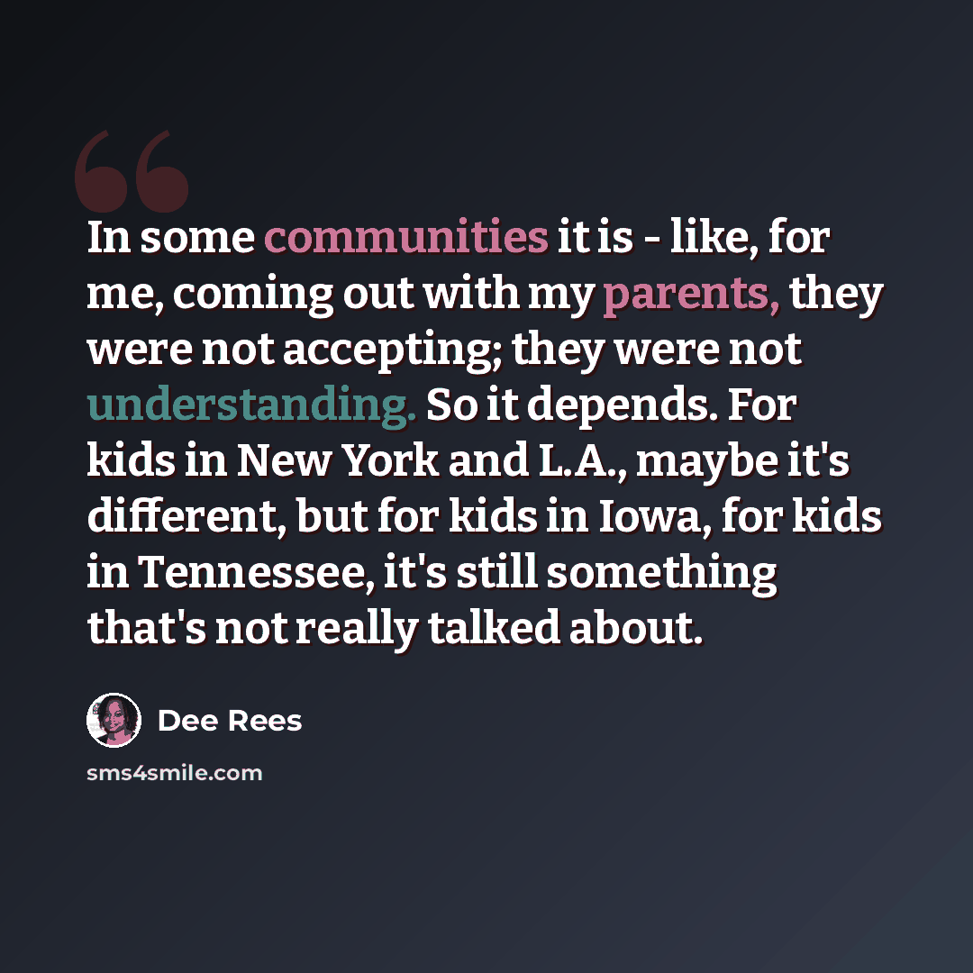 “In some communities it is - like, for me, coming out with my parents, they were not accepting; they were not understanding. So it depends. For kids in New York and L.A., maybe it's different, but for kids in Iowa, for kids in Tennessee, it's still something that's not really talked about.” quote by Dee Rees