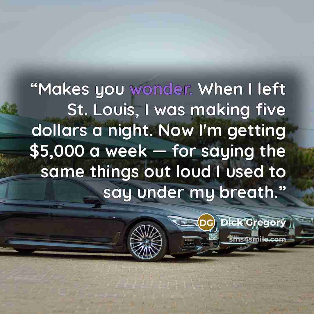 “Makes you wonder. When I left St. Louis, I was making five dollars a night. Now I'm getting $5,000 a week — for saying the same things out loud I used to say under my breath.” quote by Dick Gregory