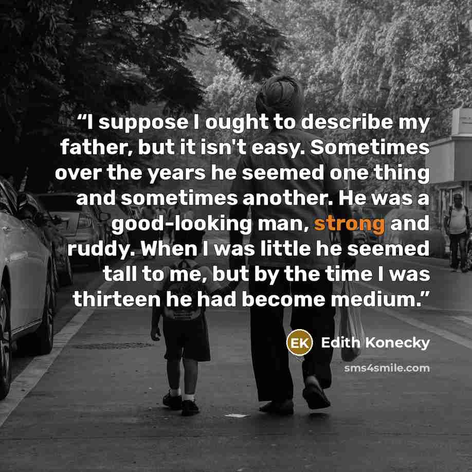 “I suppose I ought to describe my father, but it isn't easy. Sometimes over the years he seemed one thing and sometimes another. He was a good-looking man, strong and ruddy. When I was little he seemed tall to me, but by the time I was thirteen he had become medium.” quote by Edith Konecky