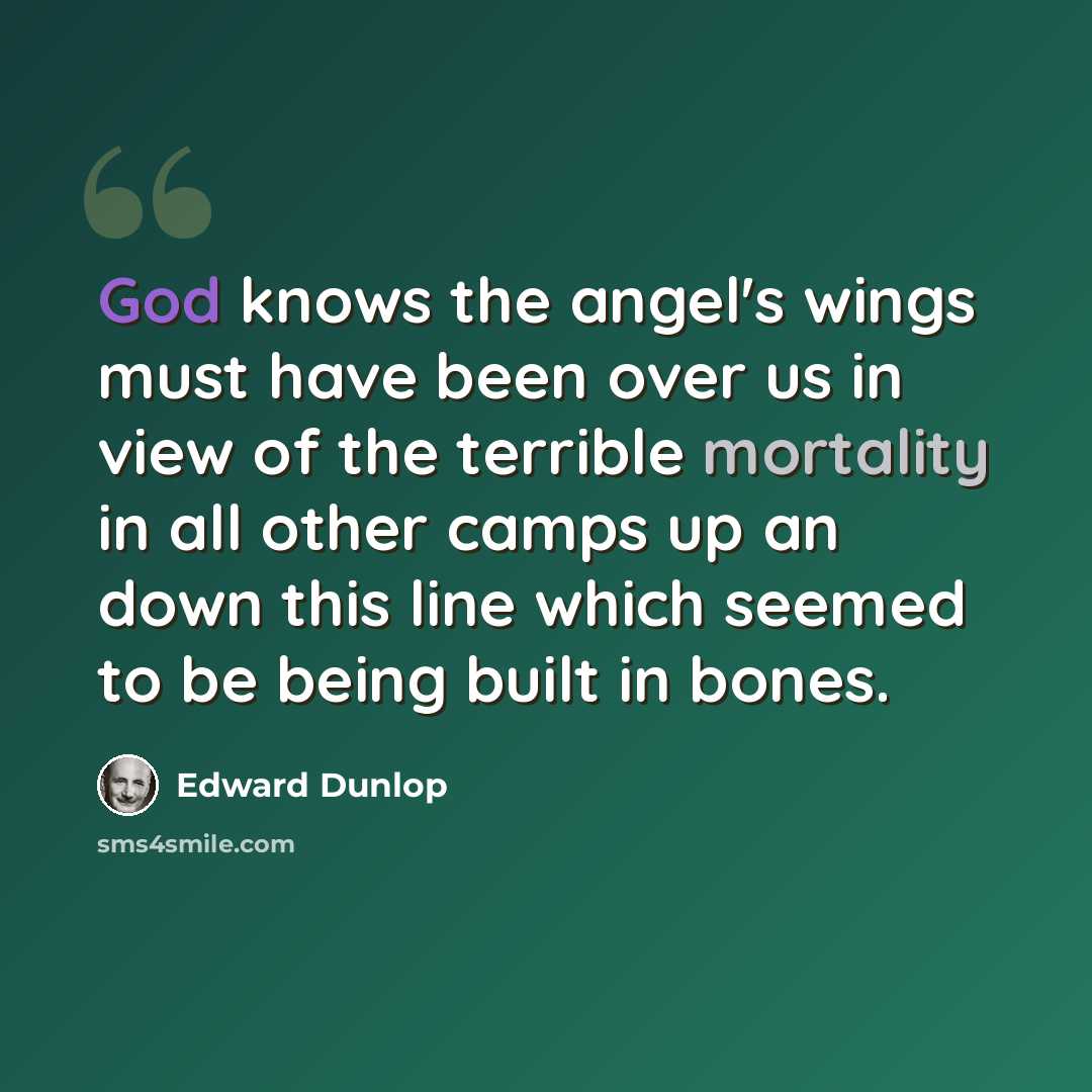“God knows the angel's wings must have been over us in view of the terrible mortality in all other camps up an down this line which seemed to be being built in bones.” quote by Edward Dunlop