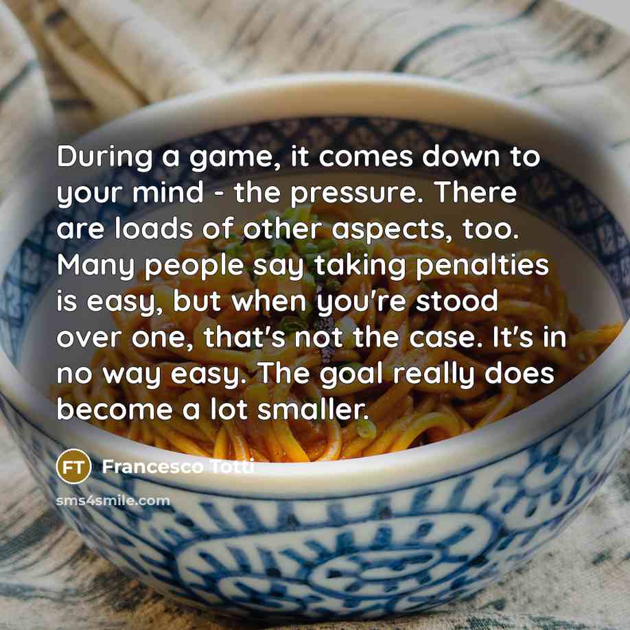 “During a game, it comes down to your mind - the pressure. There are loads of other aspects, too. Many people say taking penalties is easy, but when you're stood over one, that's not the case. It's in no way easy. The goal really does become a lot smaller.” quote by Francesco Totti