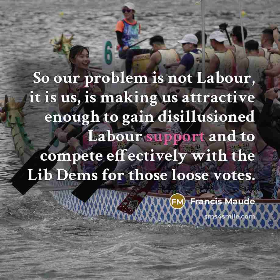 “So our problem is not Labour, it is us, is making us attractive enough to gain disillusioned Labour support and to compete effectively with the Lib Dems for those loose votes.” quote by Francis Maude