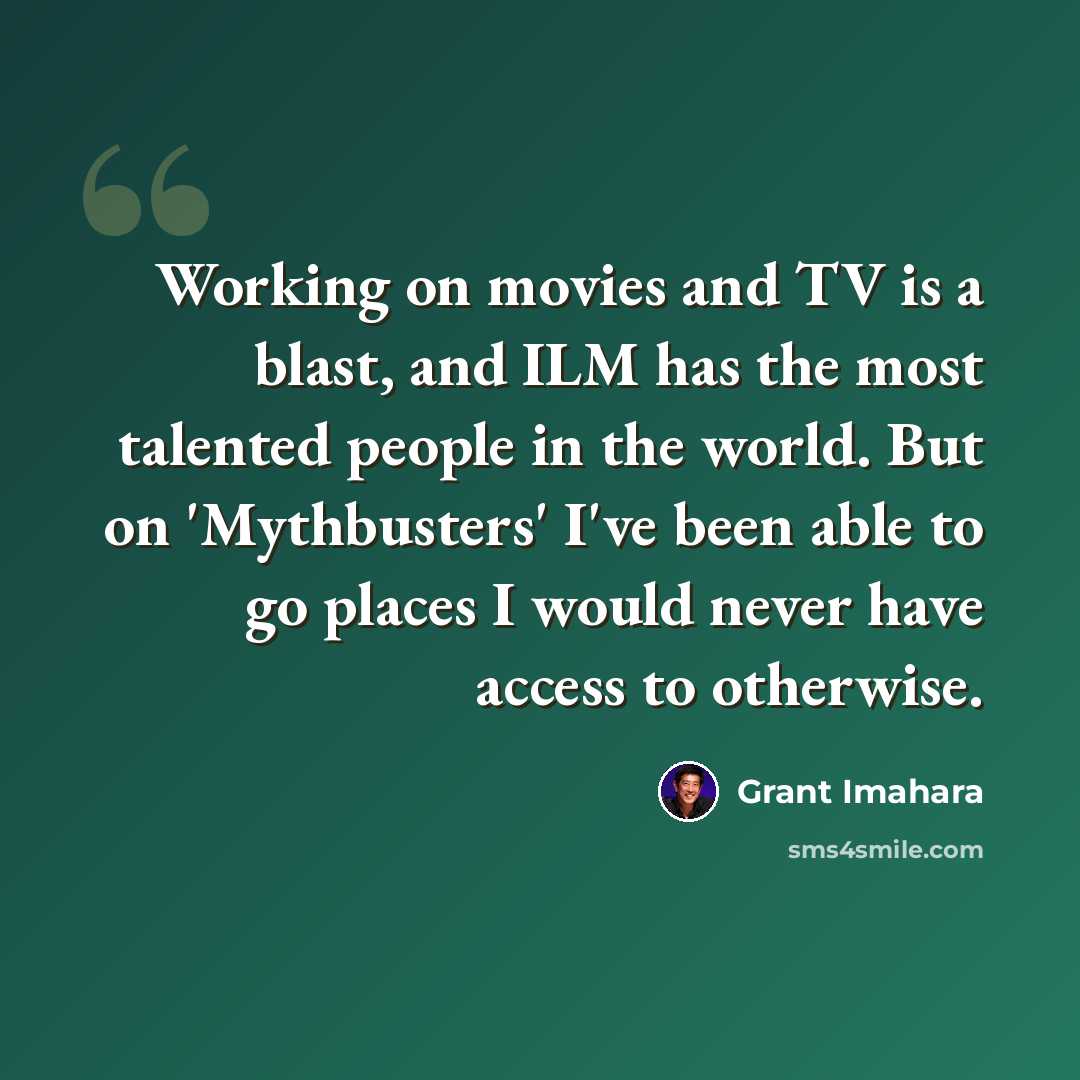“Working on movies and TV is a blast, and ILM has the most talented people in the world. But on 'Mythbusters' I've been able to go places I would never have access to otherwise.” quote by Grant Imahara