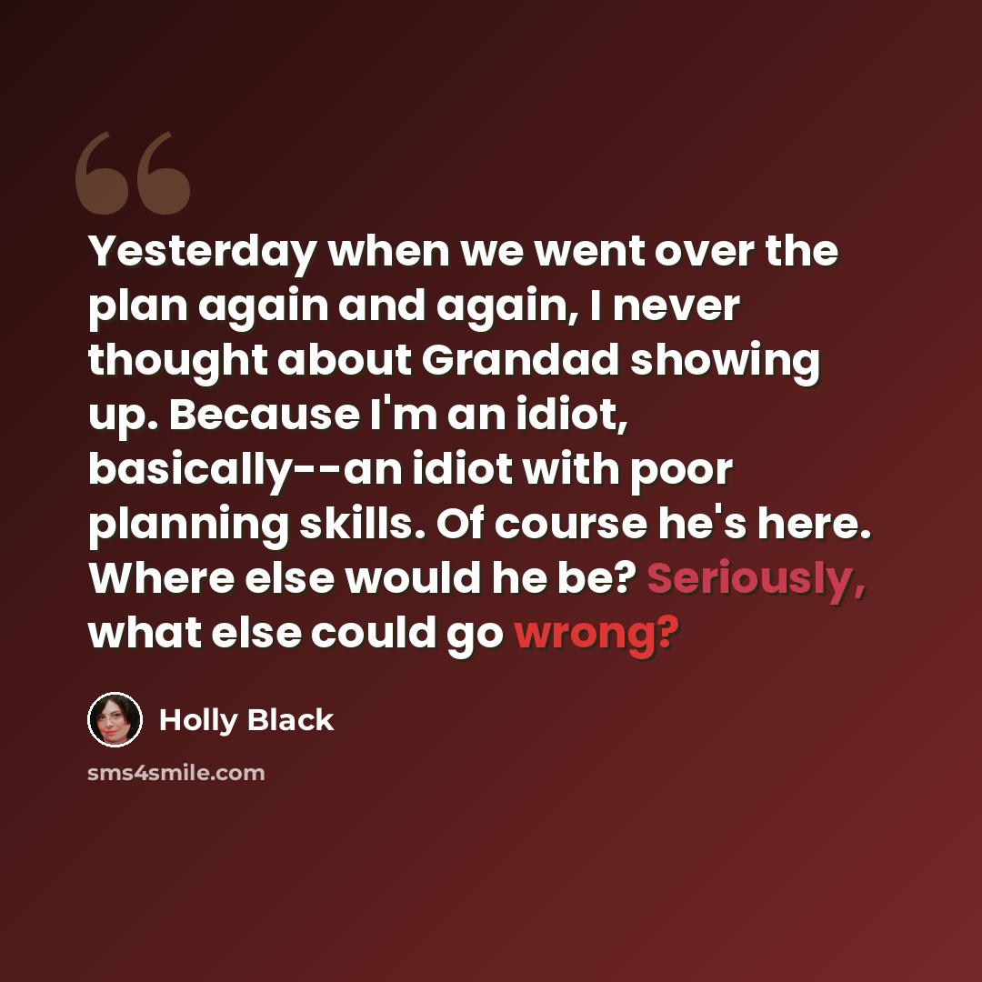 “Yesterday when we went over the plan again and again, I never thought about Grandad showing up. Because I'm an idiot, basically--an idiot with poor planning skills. Of course he's here. Where else would he be? Seriously, what else could go wrong?” quote by Holly Black