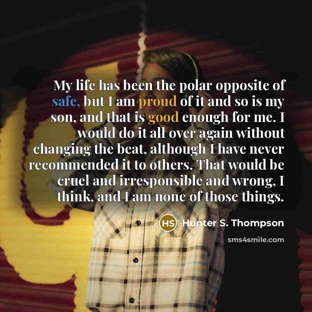 “My life has been the polar opposite of safe, but I am proud of it and so is my son, and that is good enough for me. I would do it all over again without changing the beat, although I have never recommended it to others. That would be cruel and irresponsible and wrong, I think, and I am none of…” quote by Hunter S. Thompson