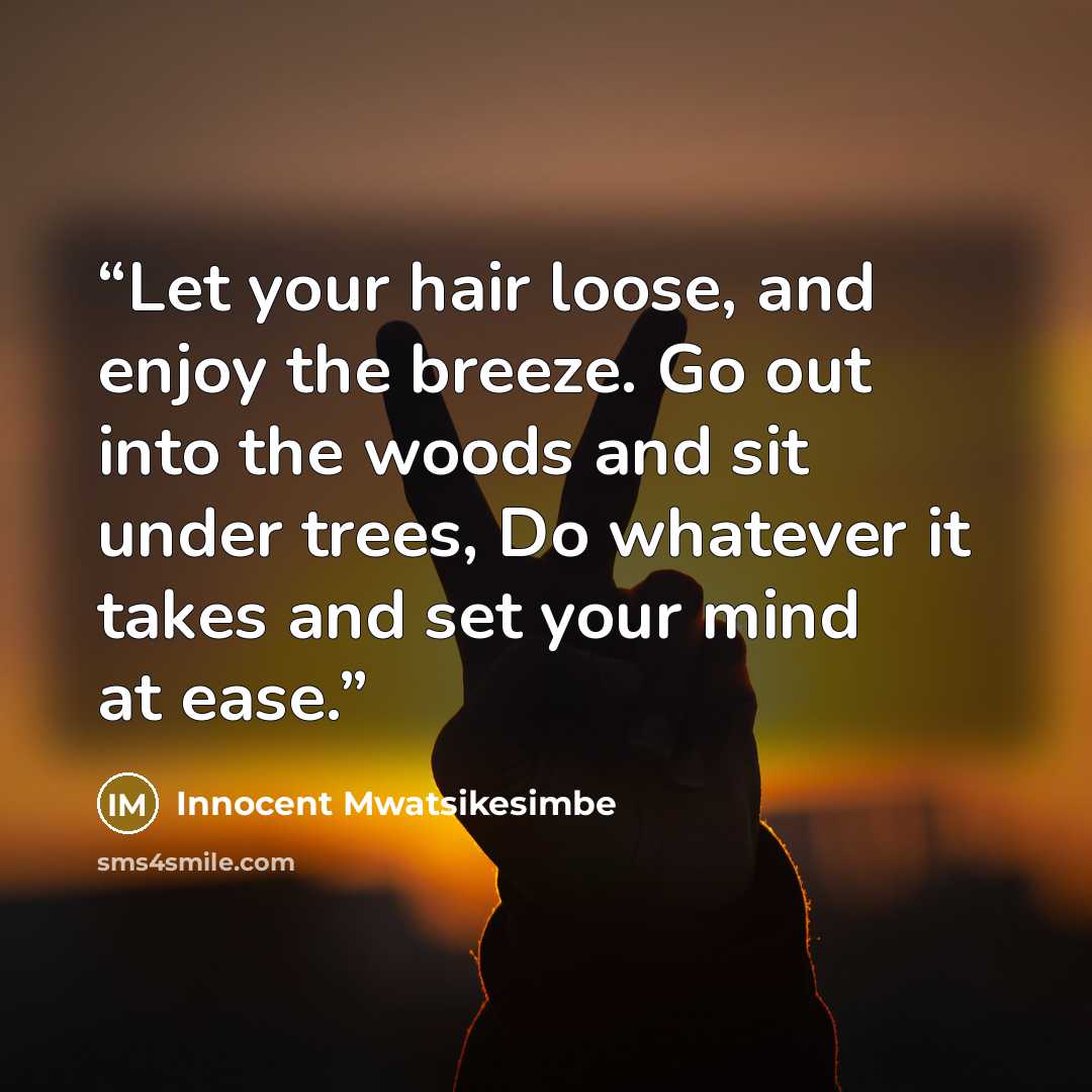 “Let your hair loose, and enjoy the breeze. Go out into the woods and sit under trees, Do whatever it takes and set your mind at ease.” quote by Innocent Mwatsikesimbe