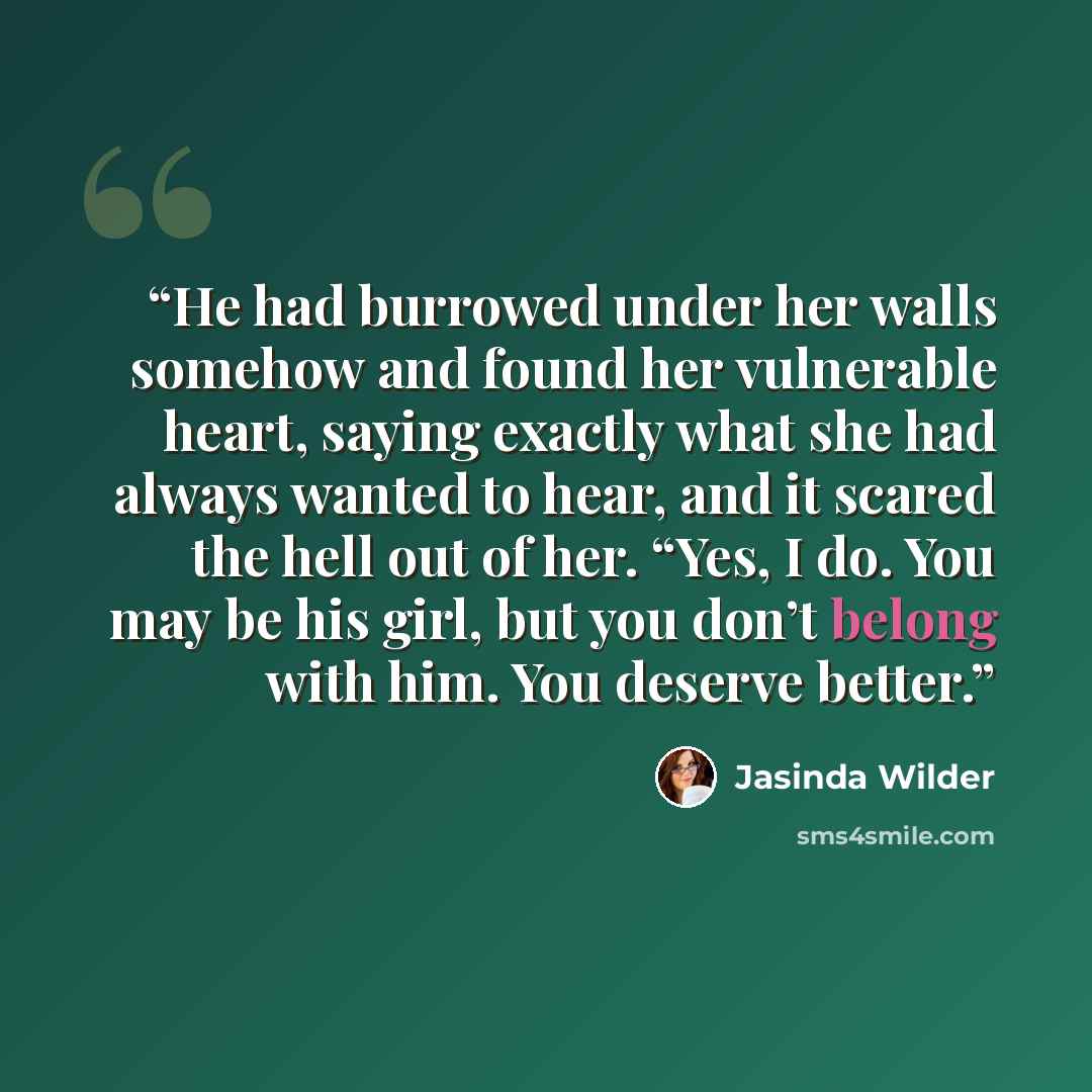 “He had burrowed under her walls somehow and found her vulnerable heart, saying exactly what she had always wanted to hear, and it scared the hell out of her. “Yes, I do. You may be his girl, but you don’t belong with him. You deserve better.” quote by Jasinda Wilder