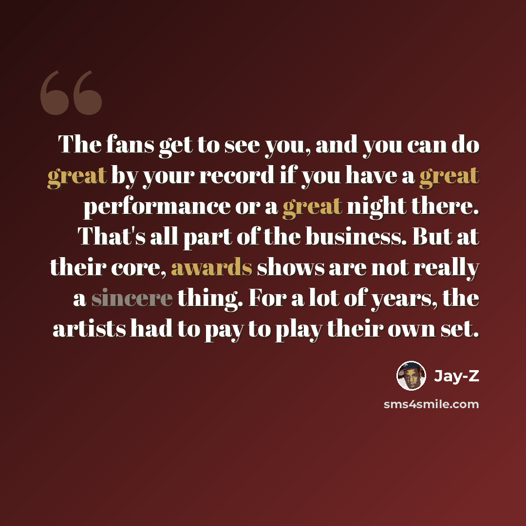 “The fans get to see you, and you can do great by your record if you have a great performance or a great night there. That's all part of the business. But at their core, awards shows are not really a sincere thing. For a lot of years, the artists had to pay to play their own set.” quote by Jay-Z