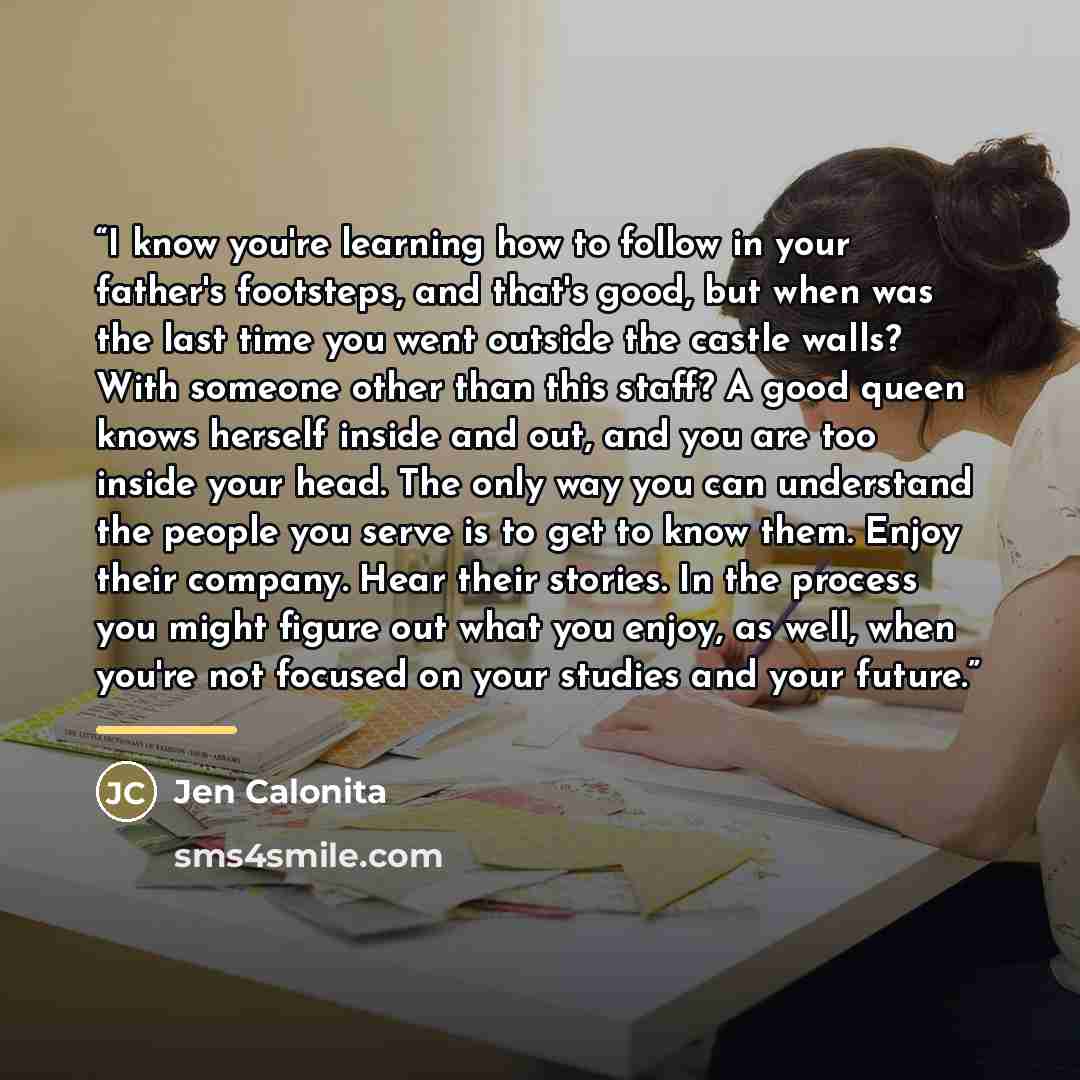 “I know you're learning how to follow in your father's footsteps, and that's good, but when was the last time you went outside the castle walls? With someone other than this staff? A good queen knows herself inside and out, and you are too inside your head. The only way you can understand the…” quote by Jen Calonita
