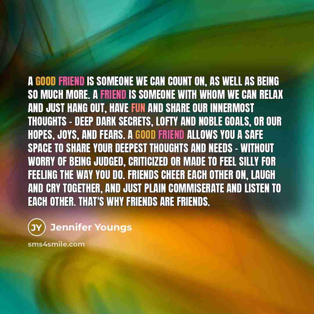 “A good friend is someone we can count on, as well as being so much more. A friend is someone with whom we can relax and just hang out, have fun and share our innermost thoughts - deep dark secrets, lofty and noble goals, or our hopes, joys, and fears. A good friend allows you a safe space to share…” quote by Jennifer Youngs