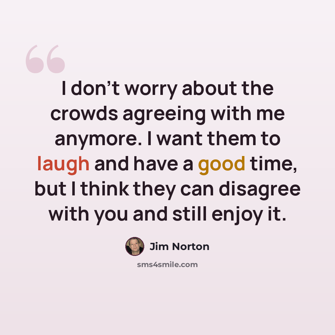 “I don't worry about the crowds agreeing with me anymore. I want them to laugh and have a good time, but I think they can disagree with you and still enjoy it.” quote by Jim Norton