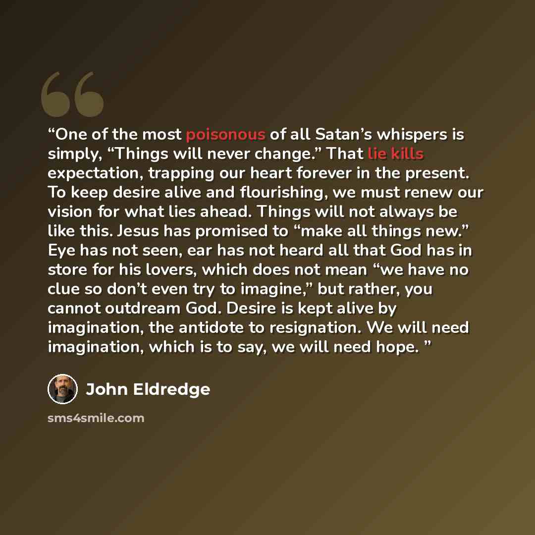 “One of the most poisonous of all Satan’s whispers is simply, “Things will never change.” That lie kills expectation, trapping our heart forever in the present. To keep desire alive and flourishing, we must renew our vision for what lies ahead. Things will not always be like this. Jesus has…” quote by John Eldredge
