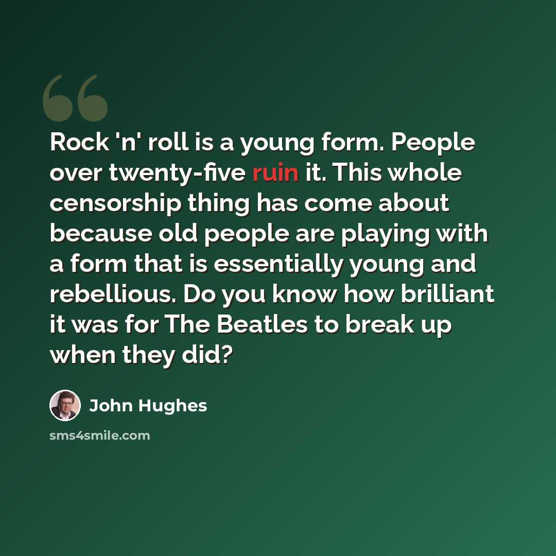 “Rock 'n' roll is a young form. People over twenty-five ruin it. This whole censorship thing has come about because old people are playing with a form that is essentially young and rebellious. Do you know how brilliant it was for The Beatles to break up when they did?” quote by John Hughes