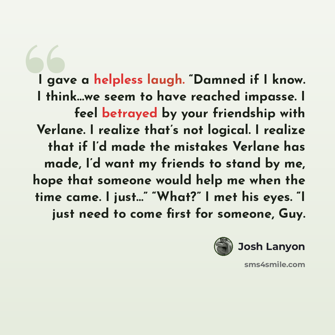 “I gave a helpless laugh. “Damned if I know. I think…we seem to have reached impasse. I feel betrayed by your friendship with Verlane. I realize that’s not logical. I realize that if I’d made the mistakes Verlane has made, I’d want my friends to stand by me, hope that someone would help me when the…” quote by Josh Lanyon