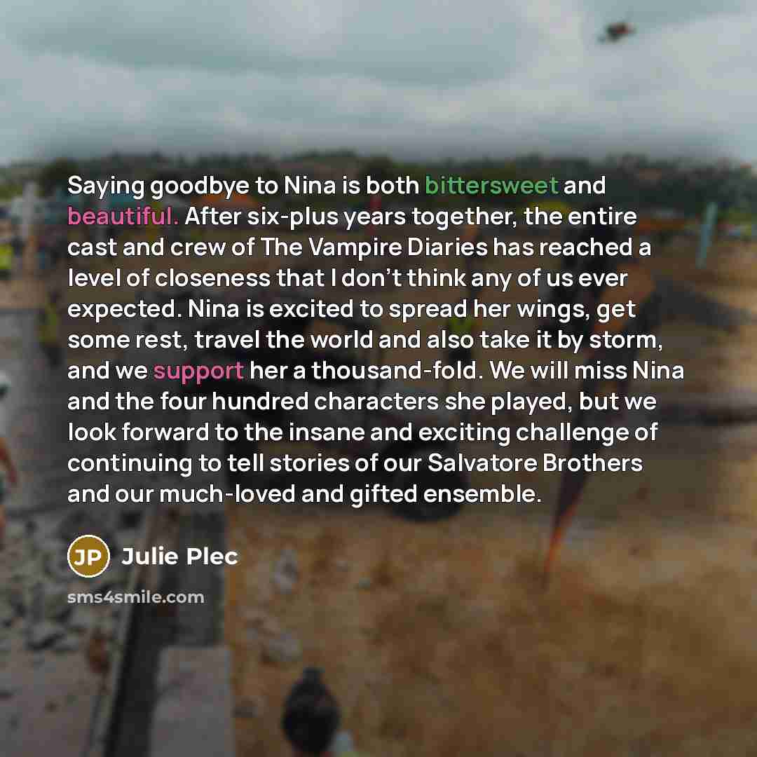 “Saying goodbye to Nina is both bittersweet and beautiful. After six-plus years together, the entire cast and crew of The Vampire Diaries has reached a level of closeness that I don't think any of us ever expected. Nina is excited to spread her wings, get some rest, travel the world and also take…” quote by Julie Plec