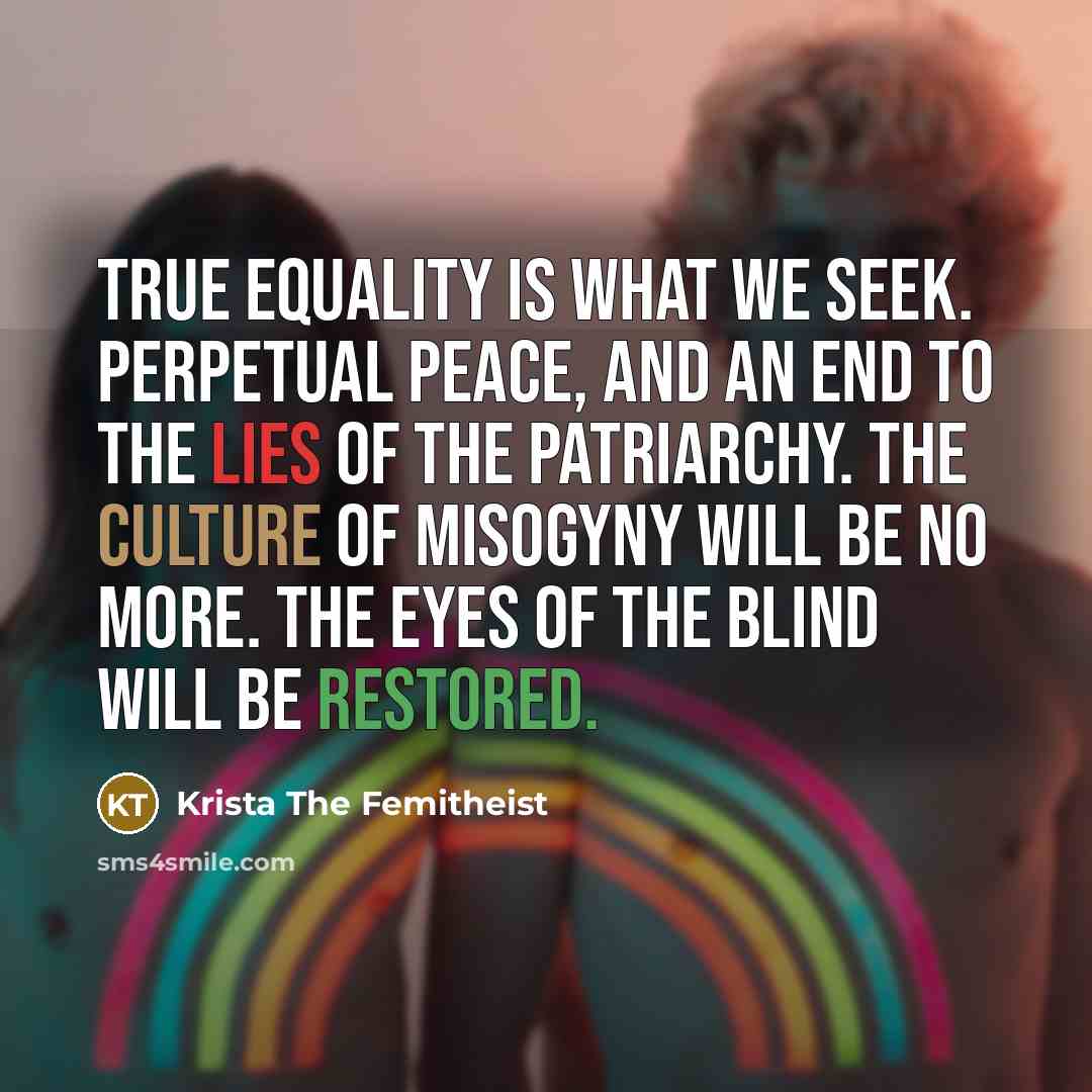 “True Equality is what we seek. Perpetual peace, and an end to the Lies of the Patriarchy. The Culture of Misogyny will be no more. The Eyes of the Blind will be Restored.” quote by Krista The Femitheist