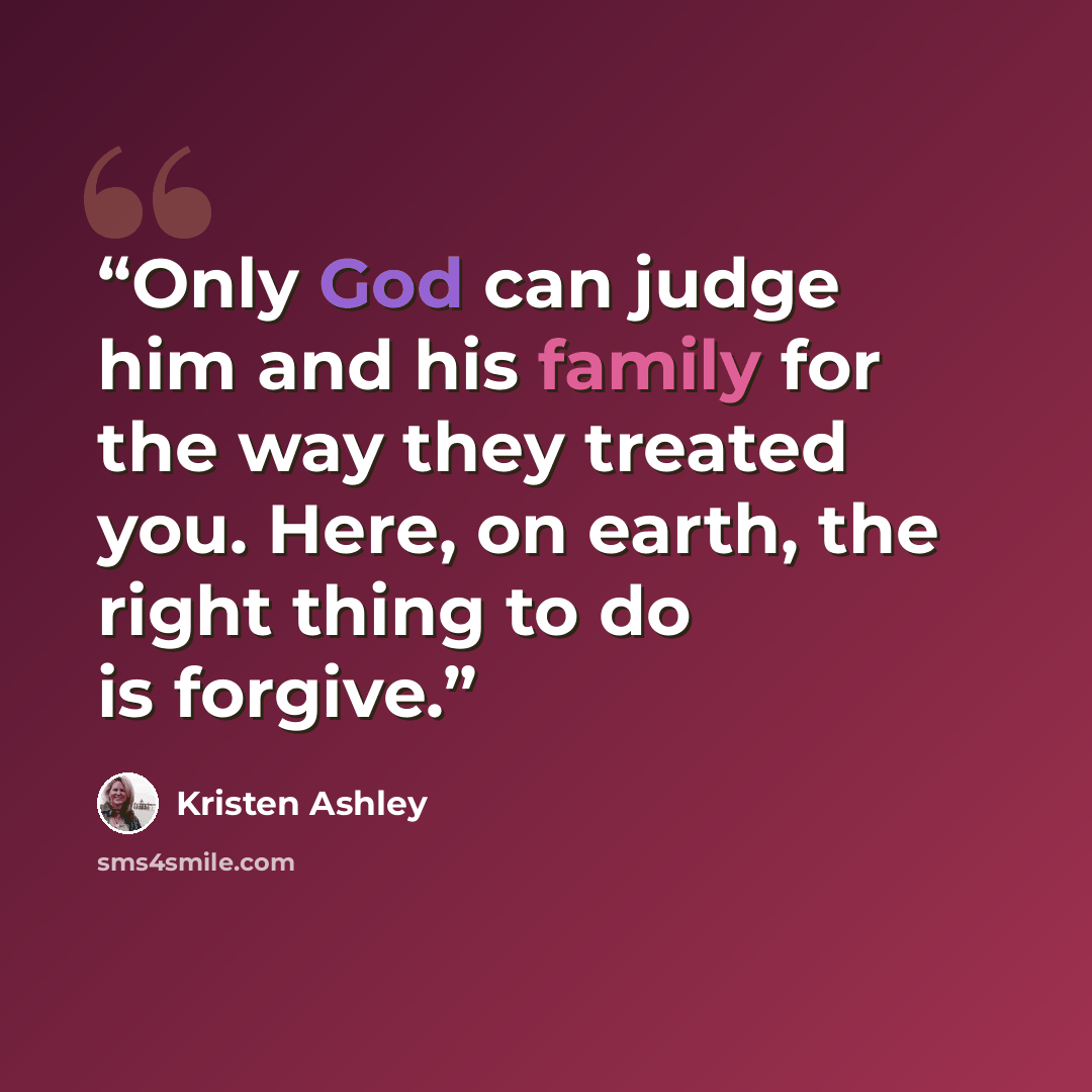 “Only God can judge him and his family for the way they treated you. Here, on earth, the right thing to do is forgive.” quote by Kristen Ashley