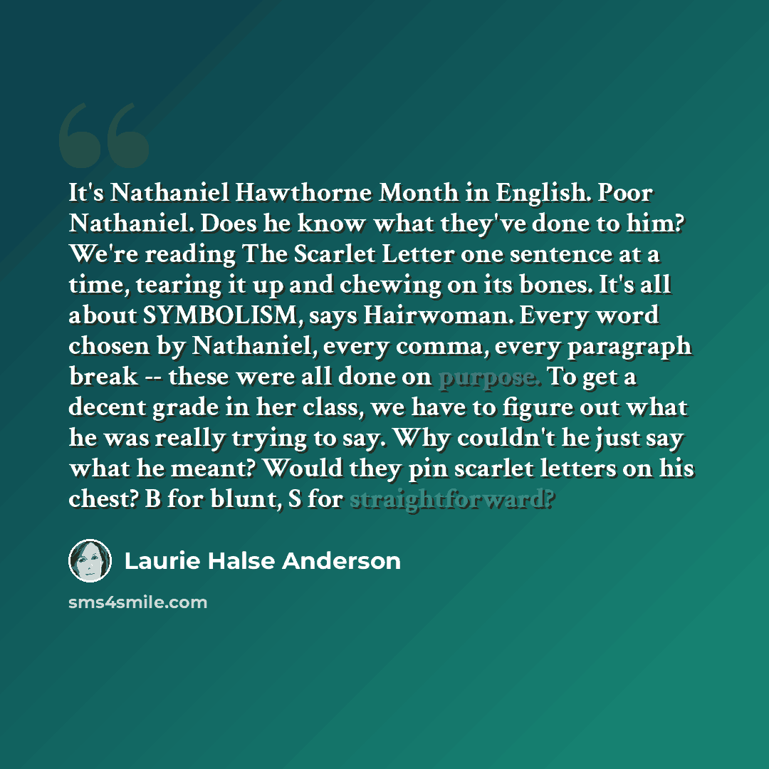“It's Nathaniel Hawthorne Month in English. Poor Nathaniel. Does he know what they've done to him? We're reading The Scarlet Letter one sentence at a time, tearing it up and chewing on its bones. It's all about SYMBOLISM, says Hairwoman. Every word chosen by Nathaniel, every comma, every paragraph…” quote by Laurie Halse Anderson