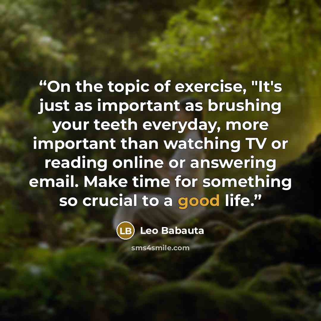 “On the topic of exercise, "It's just as important as brushing your teeth everyday, more important than watching TV or reading online or answering email. Make time for something so crucial to a good life.” quote by Leo Babauta