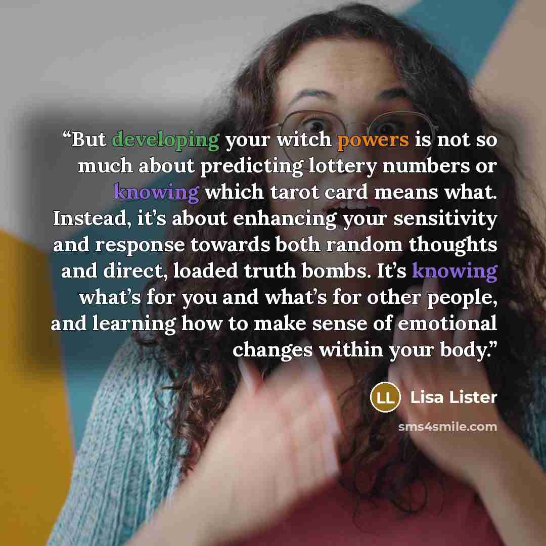 “But developing your witch powers is not so much about predicting lottery numbers or knowing which tarot card means what. Instead, it’s about enhancing your sensitivity and response towards both random thoughts and direct, loaded truth bombs. It’s knowing what’s for you and what’s for other people…” quote by Lisa Lister