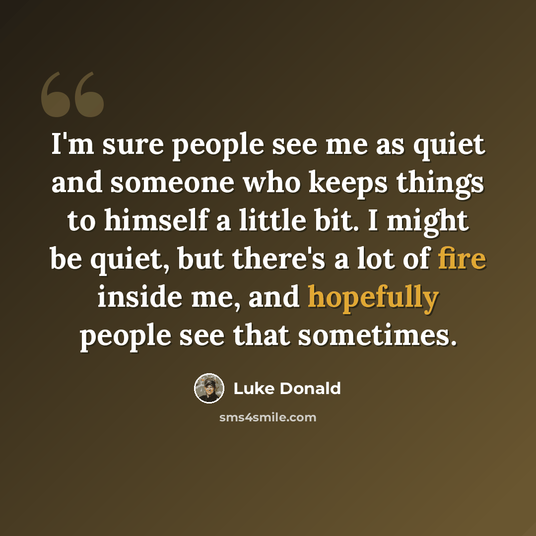 “I'm sure people see me as quiet and someone who keeps things to himself a little bit. I might be quiet, but there's a lot of fire inside me, and hopefully people see that sometimes.” quote by Luke Donald