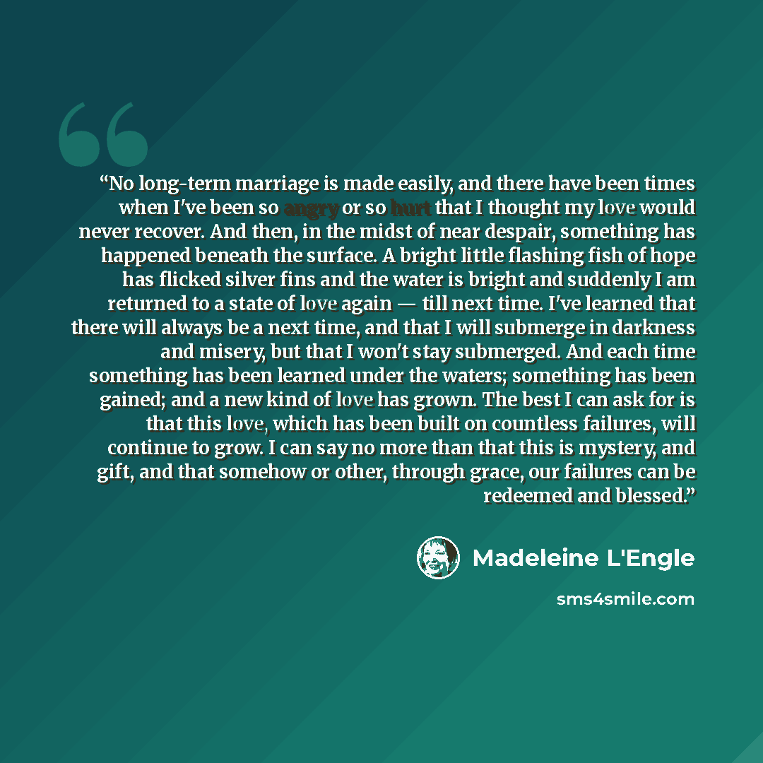 “No long-term marriage is made easily, and there have been times when I've been so angry or so hurt that I thought my love would never recover. And then, in the midst of near despair, something has happened beneath the surface. A bright little flashing fish of hope has flicked silver fins and the…” quote by Madeleine L'Engle