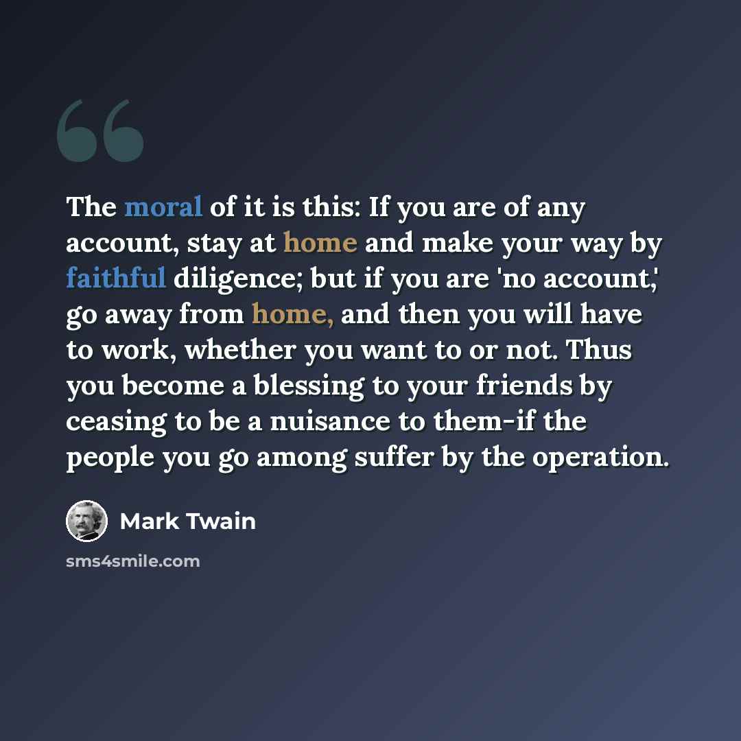 “The moral of it is this: If you are of any account, stay at home and make your way by faithful diligence; but if you are 'no account,' go away from home, and then you will have to work, whether you want to or not. Thus you become a blessing to your friends by ceasing to be a nuisance to them-if…” quote by Mark Twain