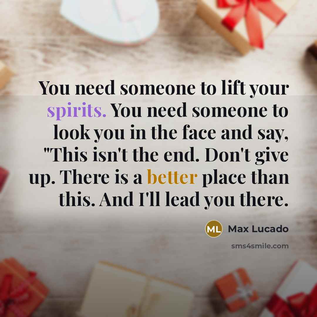 “You need someone to lift your spirits. You need someone to look you in the face and say, "This isn't the end. Don't give up. There is a better place than this. And I'll lead you there.” quote by Max Lucado