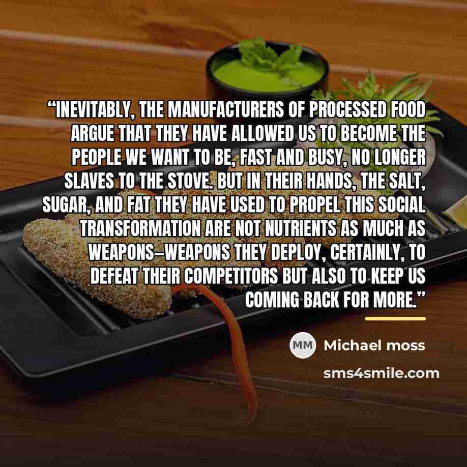 “Inevitably, the manufacturers of processed food argue that they have allowed us to become the people we want to be, fast and busy, no longer slaves to the stove. But in their hands, the salt, sugar, and fat they have used to propel this social transformation are not nutrients as much as…” quote by Michael Moss