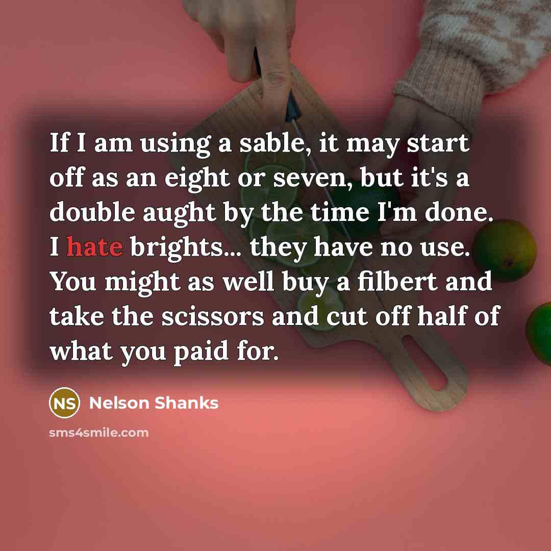 “If I am using a sable, it may start off as an eight or seven, but it's a double aught by the time I'm done. I hate brights... they have no use. You might as well buy a filbert and take the scissors and cut off half of what you paid for.” quote by Nelson Shanks