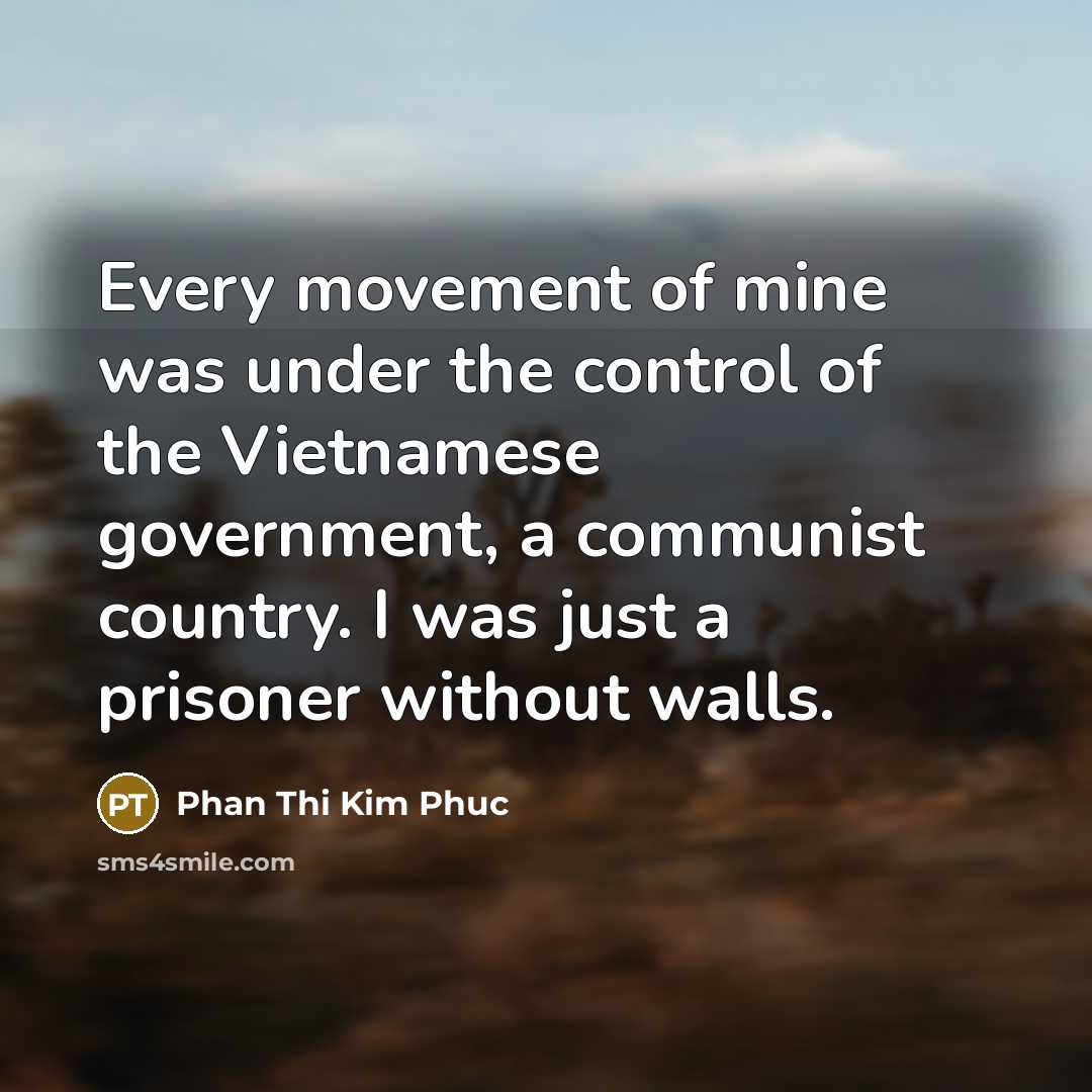 “Every movement of mine was under the control of the Vietnamese government, a communist country. I was just a prisoner without walls.” quote by Phan Thi Kim Phuc