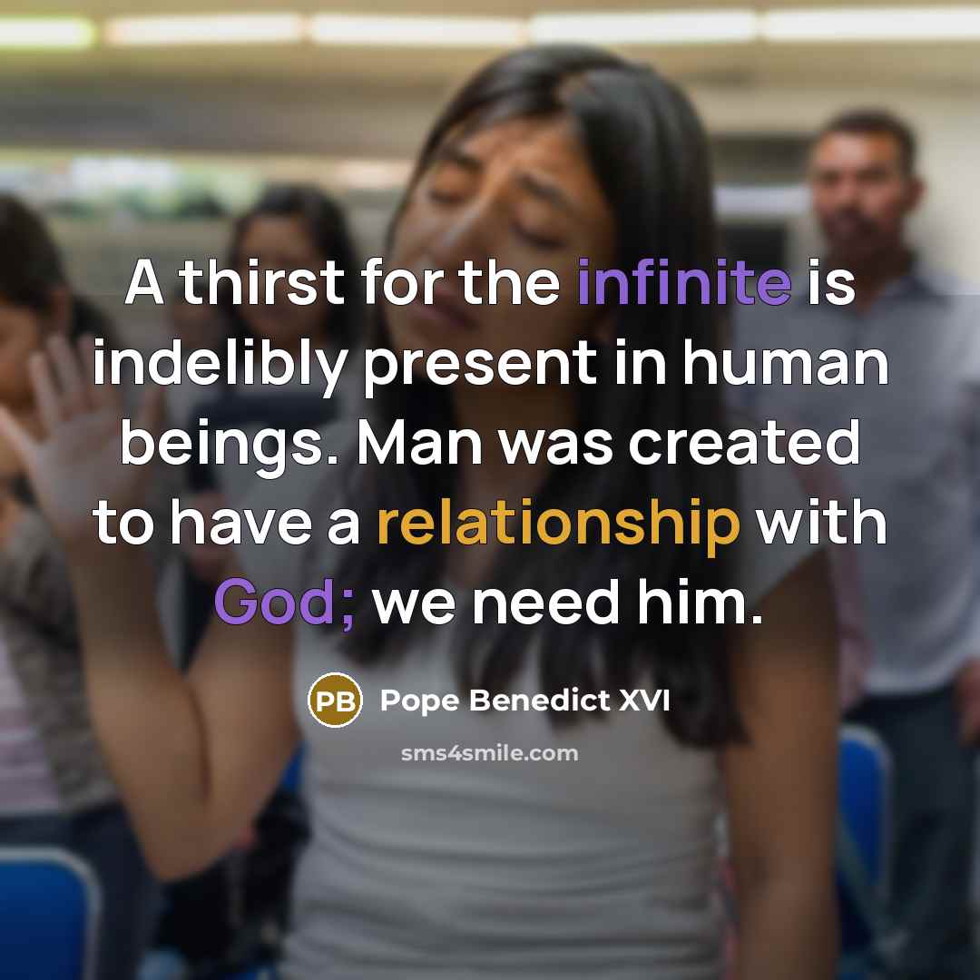 “A thirst for the infinite is indelibly present in human beings. Man was created to have a relationship with God; we need him.” quote by Pope Benedict XVI