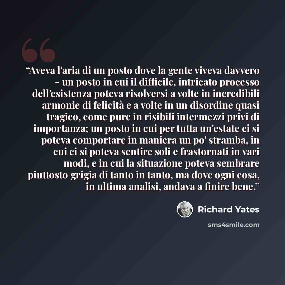 “Aveva l'aria di un posto dove la gente viveva davvero - un posto in cui il difficile, intricato processo dell'esistenza poteva risolversi a volte in incredibili armonie di felicità e a volte in un disordine quasi tragico, come pure in risibili intermezzi privi di importanza; un posto in cui per…” quote by Richard Yates