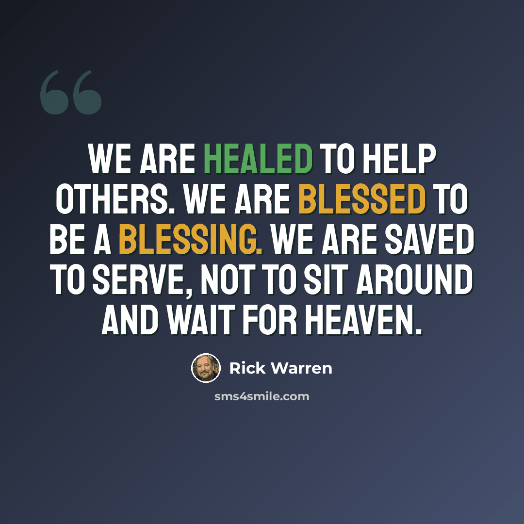 “We are healed to help others. We are blessed to be a blessing. We are saved to serve, not to sit around and wait for heaven.” quote by Rick Warren