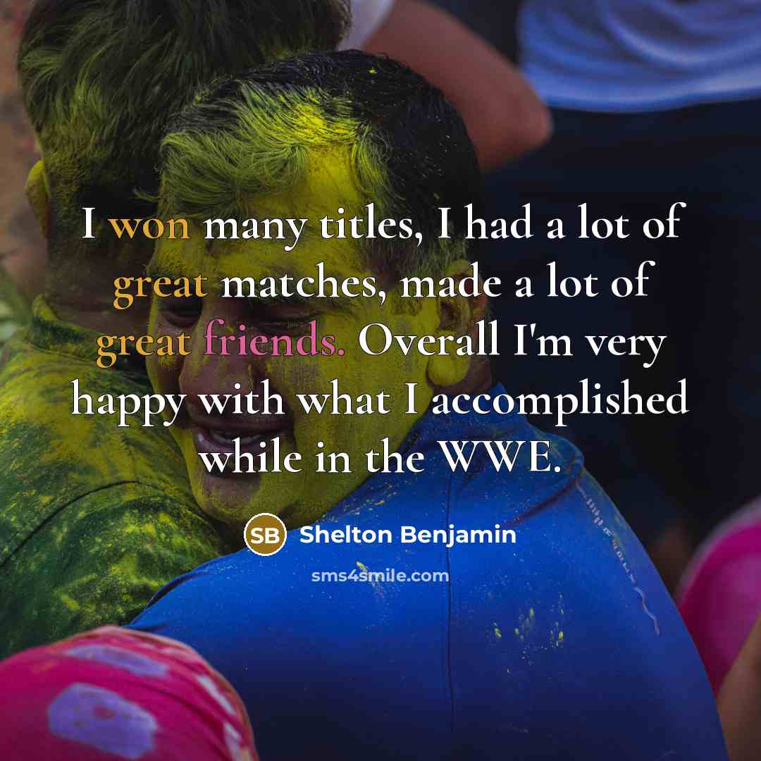 “I won many titles, I had a lot of great matches, made a lot of great friends. Overall I'm very happy with what I accomplished while in the WWE.” quote by Shelton Benjamin