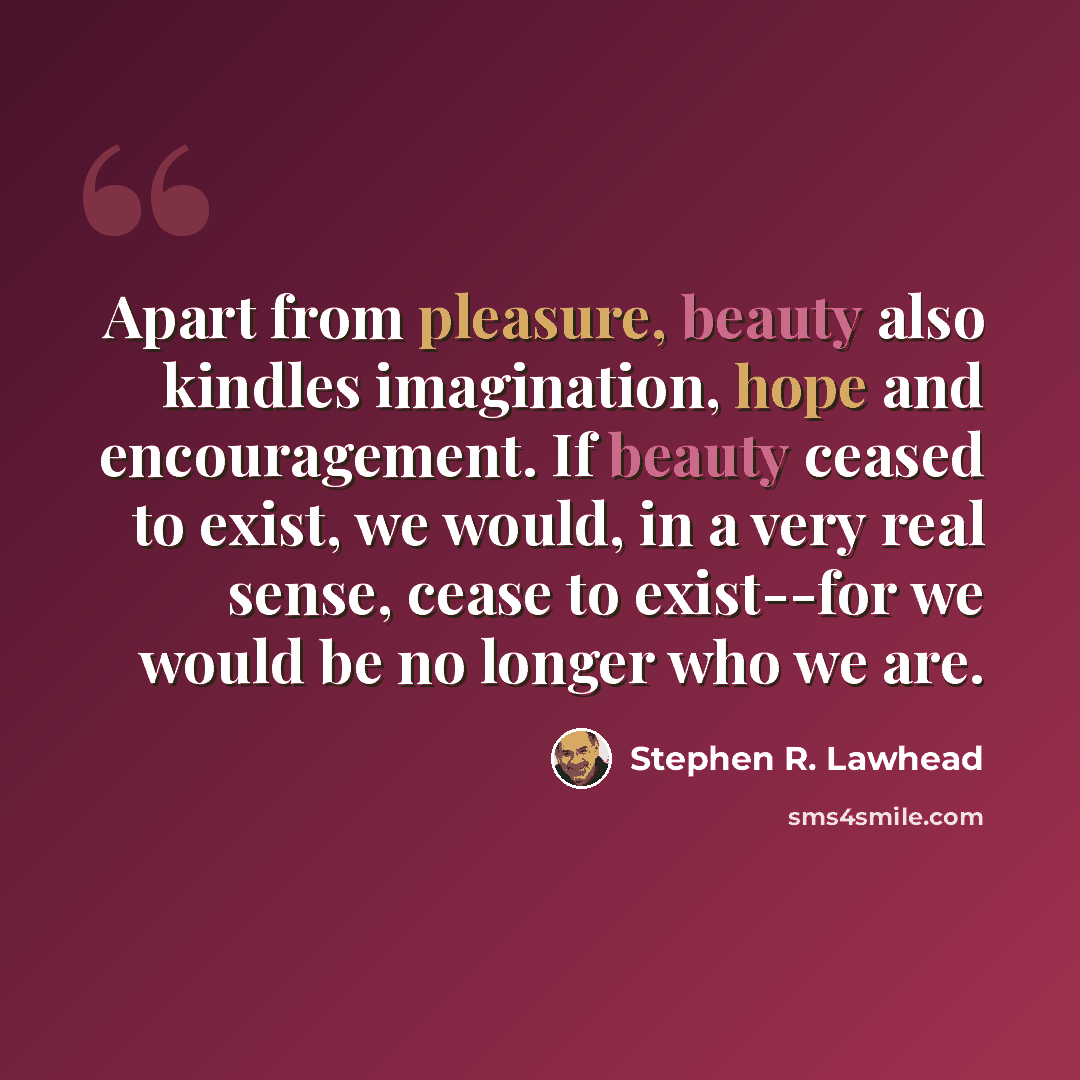 “Apart from pleasure, beauty also kindles imagination, hope and encouragement. If beauty ceased to exist, we would, in a very real sense, cease to exist--for we would be no longer who we are.” quote by Stephen R. Lawhead