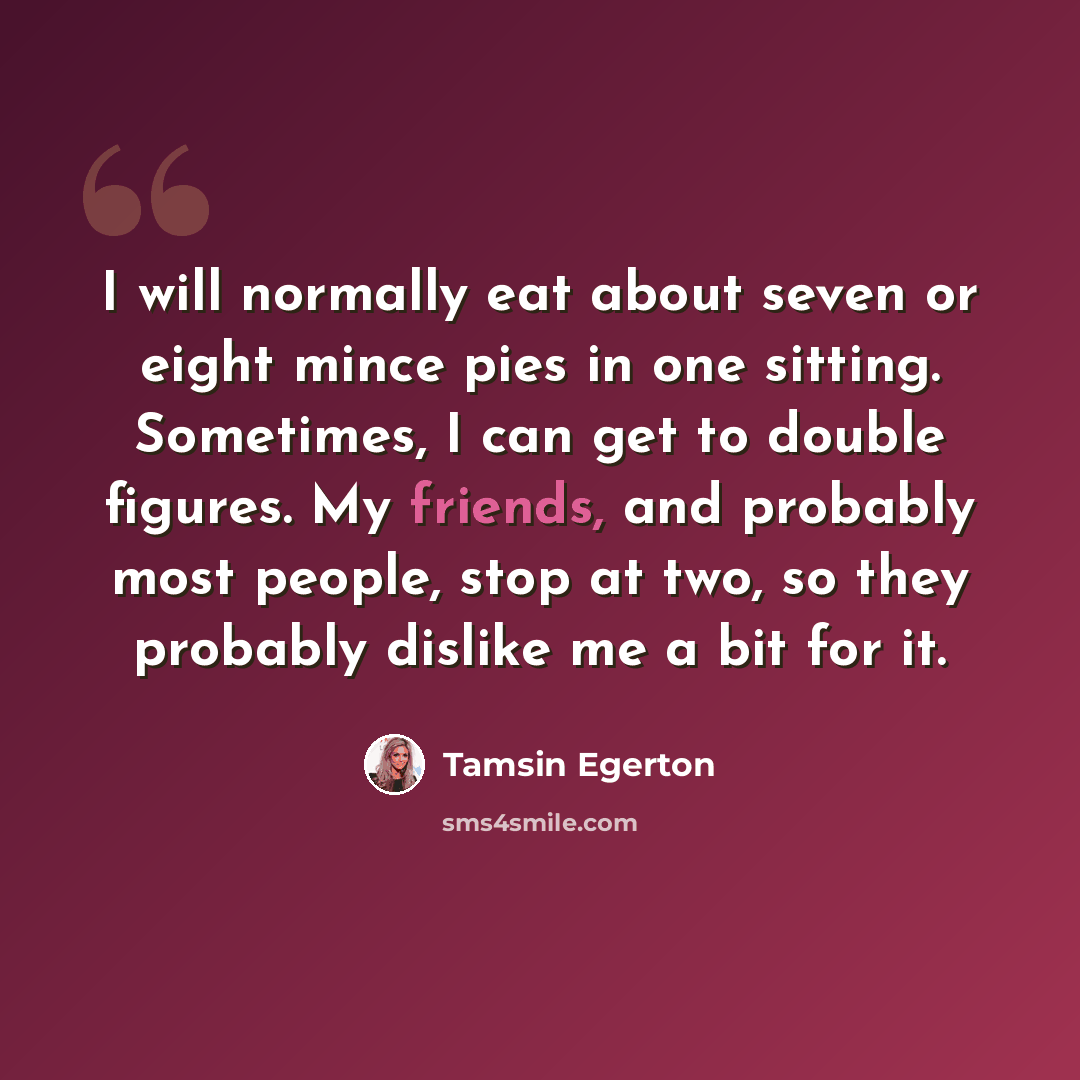 “I will normally eat about seven or eight mince pies in one sitting. Sometimes, I can get to double figures. My friends, and probably most people, stop at two, so they probably dislike me a bit for it.” quote by Tamsin Egerton