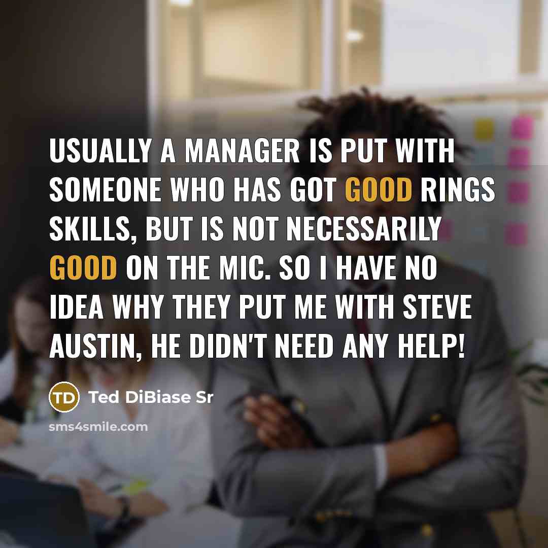 “Usually a manager is put with someone who has got good rings skills, but is not necessarily good on the mic. So I have no idea why they put me with Steve Austin, he didn't need any help!” quote by Ted DiBiase Sr