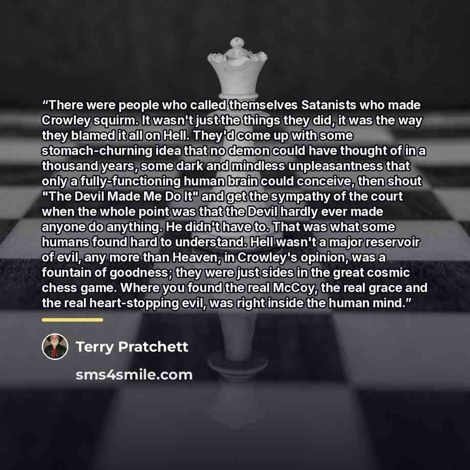 “There were people who called themselves Satanists who made Crowley squirm. It wasn't just the things they did, it was the way they blamed it all on Hell. They'd come up with some stomach-churning idea that no demon could have thought of in a thousand years, some dark and mindless unpleasantness…” quote by Terry Pratchett