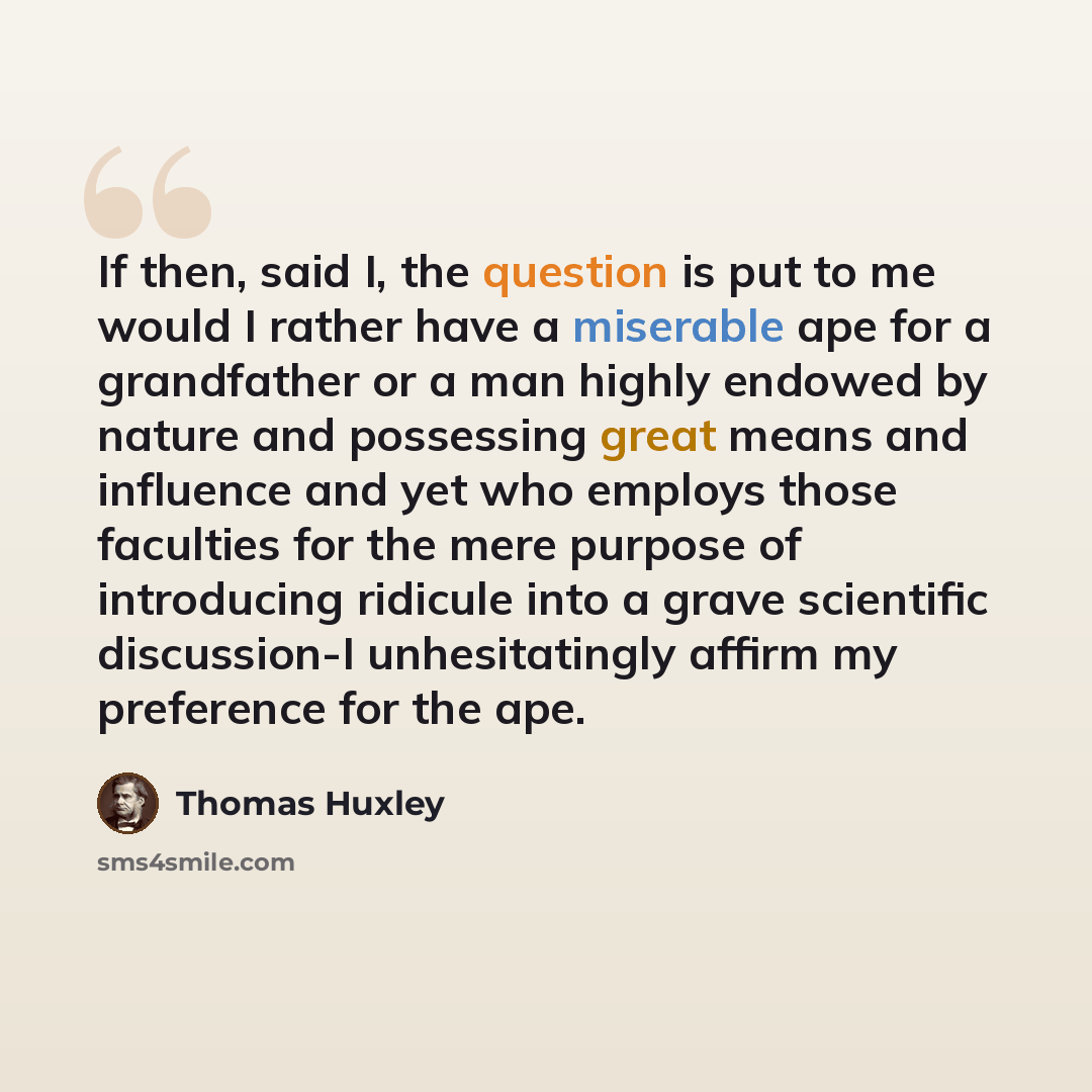 “If then, said I, the question is put to me would I rather have a miserable ape for a grandfather or a man highly endowed by nature and possessing great means and influence and yet who employs those faculties for the mere purpose of introducing ridicule into a grave scientific discussion-I…” quote by Thomas Huxley