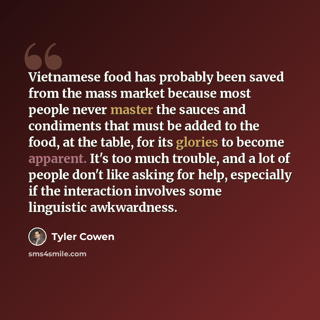 “Vietnamese food has probably been saved from the mass market because most people never master the sauces and condiments that must be added to the food, at the table, for its glories to become apparent. It's too much trouble, and a lot of people don't like asking for help, especially if the…” quote by Tyler Cowen