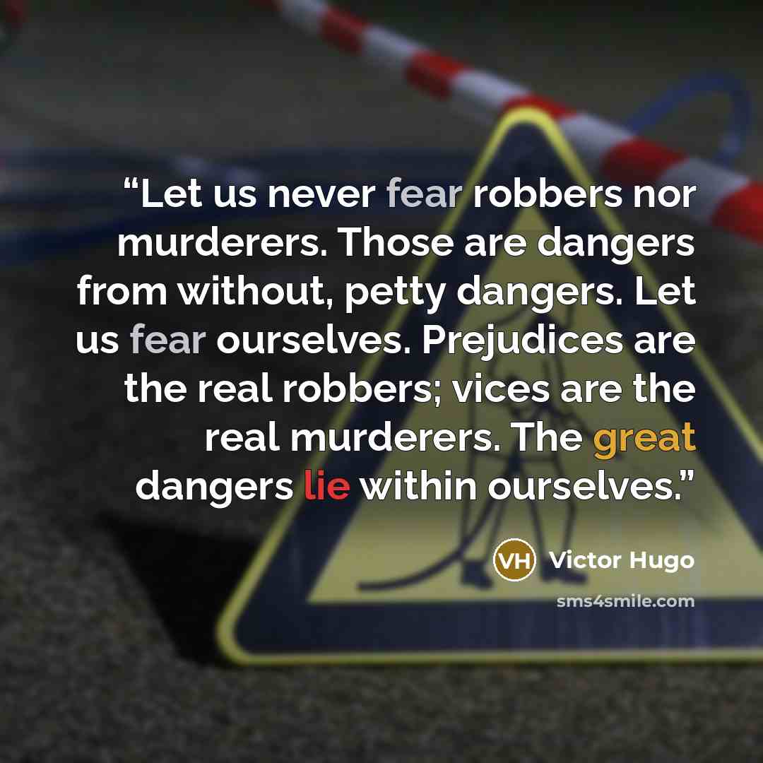 “Let us never fear robbers nor murderers. Those are dangers from without, petty dangers. Let us fear ourselves. Prejudices are the real robbers; vices are the real murderers. The great dangers lie within ourselves.” quote by Victor Hugo