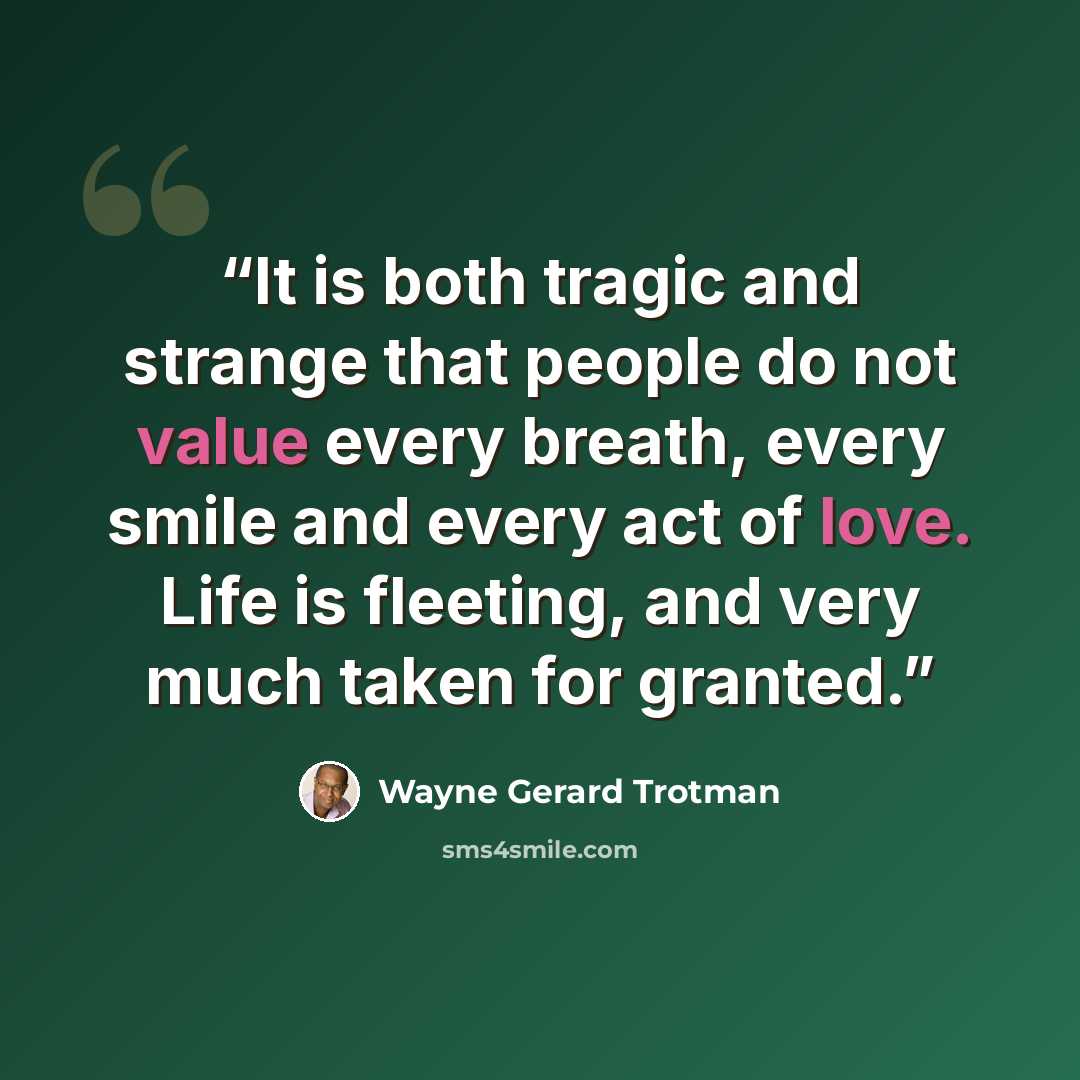 “It is both tragic and strange that people do not value every breath, every smile and every act of love. Life is fleeting, and very much taken for granted.” quote by Wayne Gerard Trotman