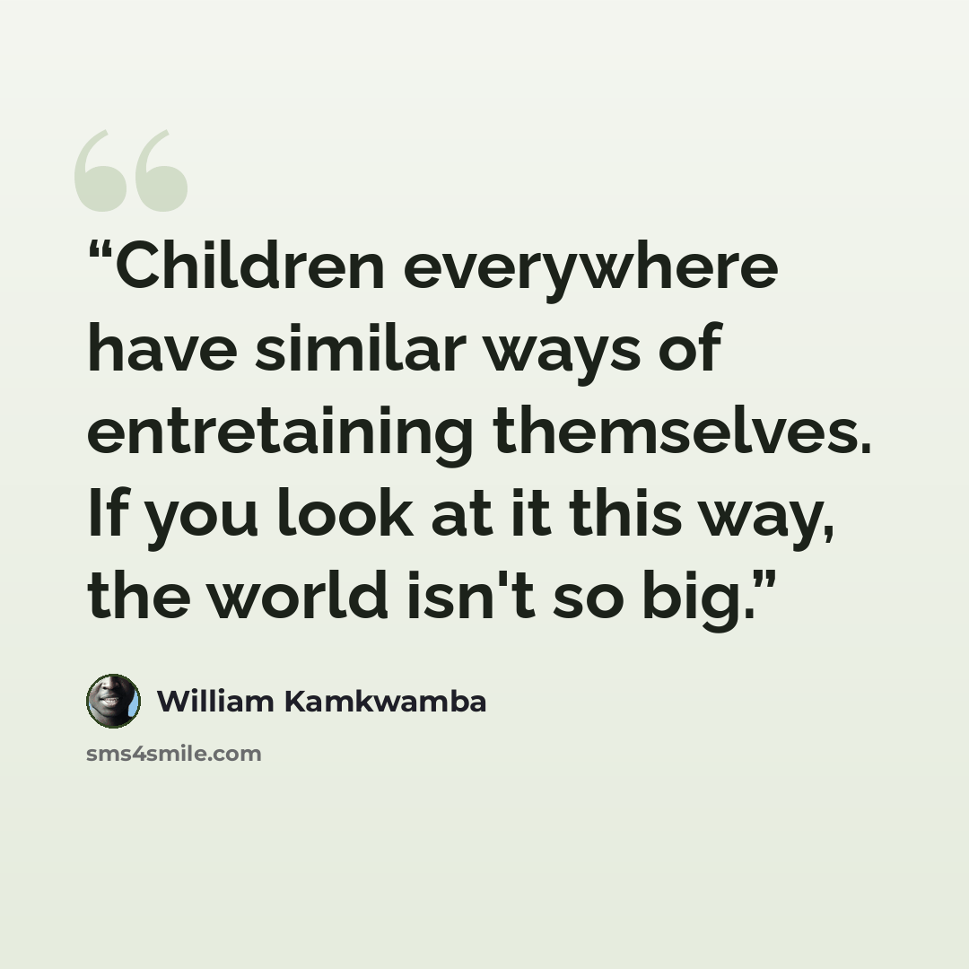 “Children everywhere have similar ways of entretaining themselves. If you look at it this way, the world isn't so big.” quote by William Kamkwamba