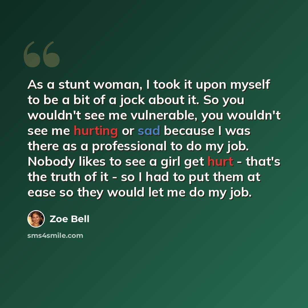 “As a stunt woman, I took it upon myself to be a bit of a jock about it. So you wouldn't see me vulnerable, you wouldn't see me hurting or sad because I was there as a professional to do my job. Nobody likes to see a girl get hurt - that's the truth of it - so I had to put them at ease so they…” quote by Zoe Bell