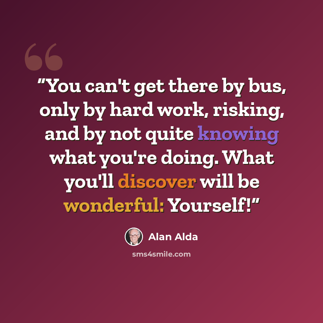 “You can't get there by bus, only by hard work, risking, and by not quite knowing what you're doing. What you'll discover will be wonderful: Yourself!” quote by Alan Alda